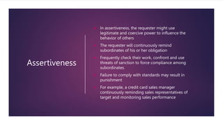 Assertiveness
 In assertiveness, the requester might use
legitimate and coercive power to influence the
behavior of others
 The requester will continuously remind
subordinates of his or her obligation
 Frequently check their work, confront and use
threats of sanction to force compliance among
subordinates.
 Failure to comply with standards may result in
punishment
 For example, a credit card sales manager
continuously reminding sales representatives of
target and monitoring sales performance
 