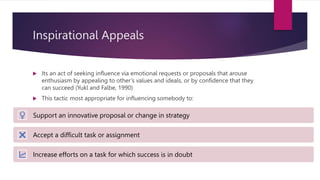 Inspirational Appeals
 Its an act of seeking influence via emotional requests or proposals that arouse
enthusiasm by appealing to other’s values and ideals, or by confidence that they
can succeed (Yukl and Falbe, 1990)
 This tactic most appropriate for influencing somebody to:
Support an innovative proposal or change in strategy
Accept a difficult task or assignment
Increase efforts on a task for which success is in doubt
 