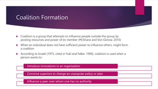 Coalition Formation
 Coalition is a group that attempts to influence people outside the group by
pooling resources and power of its member (McShane and Von Glinow. 2010)
 When an individual does not have sufficient power to influence others, might form
a coalition
 According to Izraeli (1975, cited in Yukl and Falbe. 1990), coalition is used when a
person wants to :
Introduce innovations in an organization
Convince superiors to change an unpopular policy or plan
Influence a peer over whom one has no authority
 