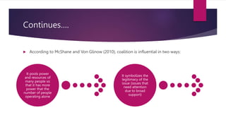 Continues….
 According to McShane and Von Glinow (2010), coalition is influential in two ways:
It pools power
and resources of
many people so
that it has more
power that the
number of people
operating alone
It symbolizes the
legitimacy of the
issue (issues that
need attention
due to broad
support)
 