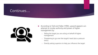 Continues….
 According to Yukl and Falbe (1990), upward appeal is an
attempt to invoke authority and power of higher
management by:
o Telling the target you are acting on behalf of higher
management
o Threatening to go over the target’s head (also a pressure
tactic)
o Directly asking superiors to help you influence the target
 