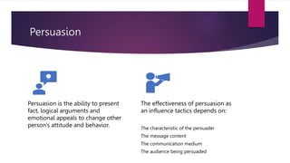 Persuasion
Persuasion is the ability to present
fact, logical arguments and
emotional appeals to change other
person's attitude and behavior.
The effectiveness of persuasion as
an influence tactics depends on:
The characteristic of the persuader
The message content
The communication medium
The audience being persuaded
 