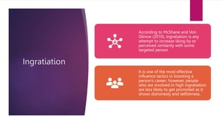 Ingratiation
According to McShane and Von
Glinow (2010), ingratiation is any
attempt to increase liking by or
perceived similarity with some
targeted person
It is one of the most effective
influence tactics in boosting a
person’s career; however, people
who are involved in high ingratiation
are less likely to get promoted as it
shows dishonesty and selfishness.
 