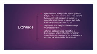 Exchange
 A person makes an explicit or implicit promise
that you will receive rewards or tangible benefits
if you comply with a request or support a
proposal or reminds you of a prior favor to be
reciprocated (Yukl and Falbe, (1990).
 Negotiation is an integral part of exchange
influences activities.
 Exchange tactics are used more often in
downward and lateral influences rather than
upward influences, as most of the organizational
resources are controlled by the manager
 