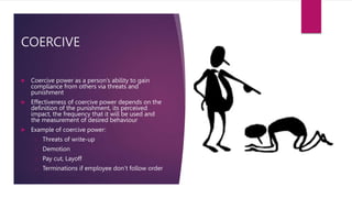 COERCIVE
 Coercive power as a person’s ability to gain
compliance from others via threats and
punishment
 Effectiveness of coercive power depends on the
definition of the punishment, its perceived
impact, the frequency that it will be used and
the measurement of desired behaviour
 Example of coercive power:
o Threats of write-up
o Demotion
o Pay cut, Layoff
o Terminations if employee don’t follow order
 