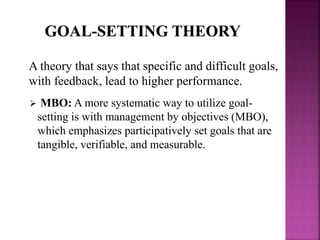 A theory that says that specific and difficult goals,
with feedback, lead to higher performance.
 MBO: A more systematic way to utilize goal-
setting is with management by objectives (MBO),
which emphasizes participatively set goals that are
tangible, verifiable, and measurable.
 