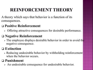A theory which says that behavior is a function of its
consequences.
 Positive Reinforcement
 Offering attractive consequences for desirable performance.
 Negative Reinforcement
 The employee displays desirable behavior in order to avoid the
negative consequence.
 Extinction
 Reducing undesirable behavior by withholding reinforcement
when the behavior occurs.
 Punishment
 An undesirable consequence for undesirable behavior.
 