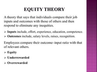 A theory that says that individuals compare their job
inputs and outcomes with those of others and then
respond to eliminate any inequities.
 Inputs include, effort, experience, education, competence.
 Outcomes include, salary levels, raises, recognition.
Employees compare their outcome–input ratio with that
of relevant others.
 Equity
 Underrewarded
 Overrewarded
 