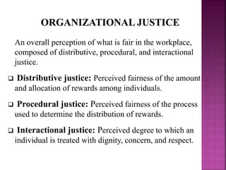 An overall perception of what is fair in the workplace,
composed of distributive, procedural, and interactional
justice.
 Distributive justice: Perceived fairness of the amount
and allocation of rewards among individuals.
 Procedural justice: Perceived fairness of the process
used to determine the distribution of rewards.
 Interactional justice: Perceived degree to which an
individual is treated with dignity, concern, and respect.
 