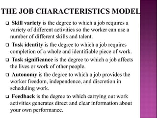  Skill variety is the degree to which a job requires a
variety of different activities so the worker can use a
number of different skills and talent.
 Task identity is the degree to which a job requires
completion of a whole and identifiable piece of work.
 Task significance is the degree to which a job affects
the lives or work of other people.
 Autonomy is the degree to which a job provides the
worker freedom, independence, and discretion in
scheduling work.
 Feedback is the degree to which carrying out work
activities generates direct and clear information about
your own performance.
 