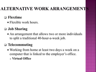  Flextime
 Flexible work hours.
 Job Sharing
 An arrangement that allows two or more individuals
to split a traditional 40-hour-a-week job.
 Telecommuting
 Working from home at least two days a week on a
computer that is linked to the employer’s office.
 Virtual Office
 