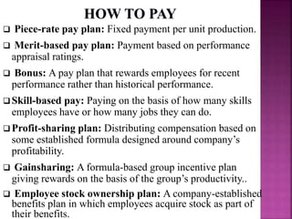  Piece-rate pay plan: Fixed payment per unit production.
 Merit-based pay plan: Payment based on performance
appraisal ratings.
 Bonus: A pay plan that rewards employees for recent
performance rather than historical performance.
Skill-based pay: Paying on the basis of how many skills
employees have or how many jobs they can do.
Profit-sharing plan: Distributing compensation based on
some established formula designed around company’s
profitability.
 Gainsharing: A formula-based group incentive plan
giving rewards on the basis of the group’s productivity..
 Employee stock ownership plan: A company-established
benefits plan in which employees acquire stock as part of
their benefits.
 