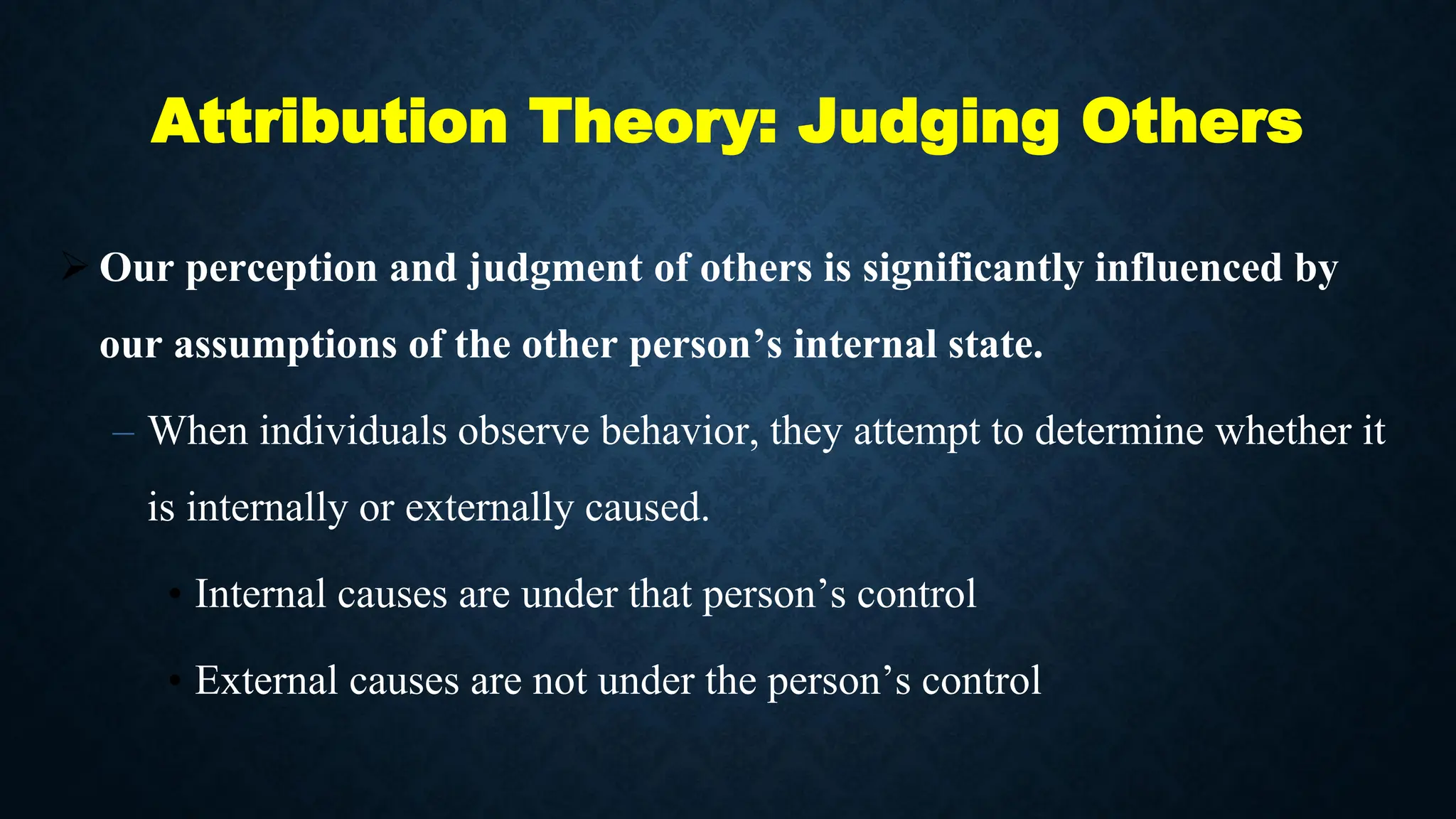 Attribution Theory: Judging Others
 Our perception and judgment of others is significantly influenced by
our assumptions of the other person’s internal state.
– When individuals observe behavior, they attempt to determine whether it
is internally or externally caused.
• Internal causes are under that person’s control
• External causes are not under the person’s control
 