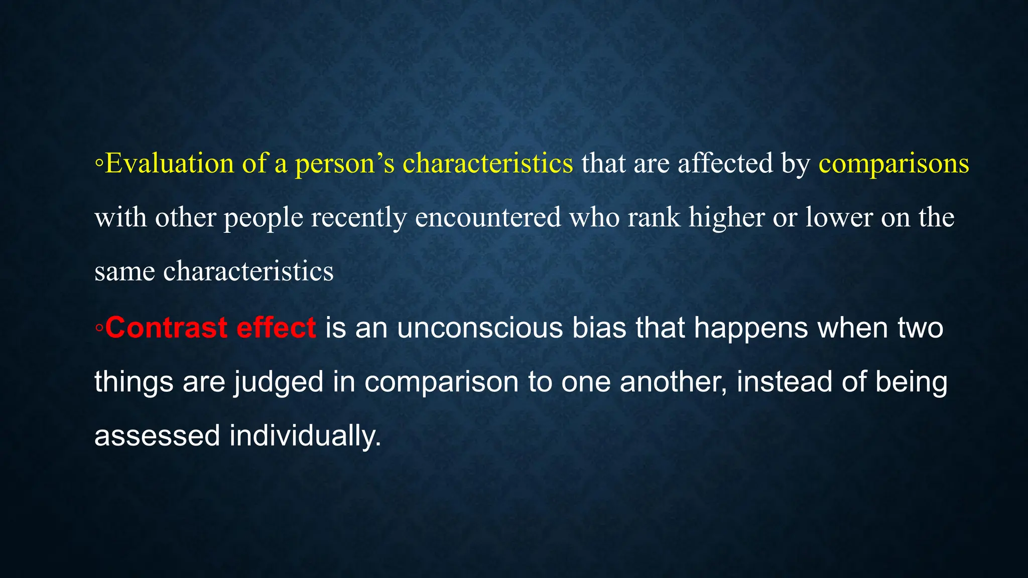 ◦Evaluation of a person’s characteristics that are affected by comparisons
with other people recently encountered who rank higher or lower on the
same characteristics
◦Contrast effect is an unconscious bias that happens when two
things are judged in comparison to one another, instead of being
assessed individually.
 