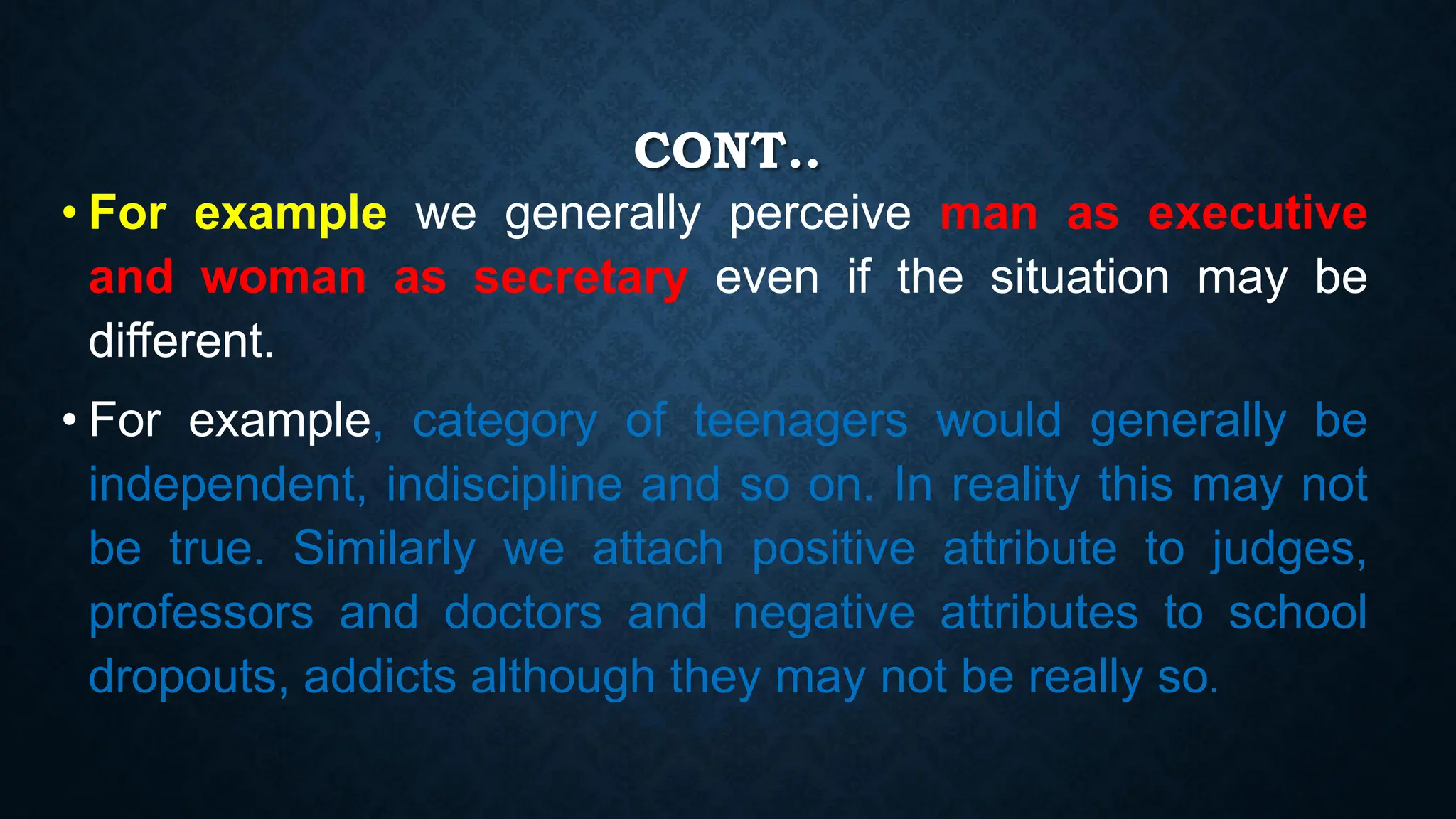 CONT..
• For example we generally perceive man as executive
and woman as secretary even if the situation may be
different.
• For example, category of teenagers would generally be
independent, indiscipline and so on. In reality this may not
be true. Similarly we attach positive attribute to judges,
professors and doctors and negative attributes to school
dropouts, addicts although they may not be really so.
 