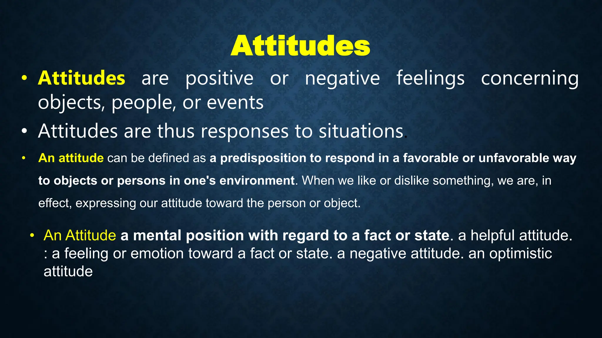 Attitudes
• Attitudes are positive or negative feelings concerning
objects, people, or events
• Attitudes are thus responses to situations.
• An attitude can be defined as a predisposition to respond in a favorable or unfavorable way
to objects or persons in one's environment. When we like or dislike something, we are, in
effect, expressing our attitude toward the person or object.
• An Attitude a mental position with regard to a fact or state. a helpful attitude.
: a feeling or emotion toward a fact or state. a negative attitude. an optimistic
attitude
 