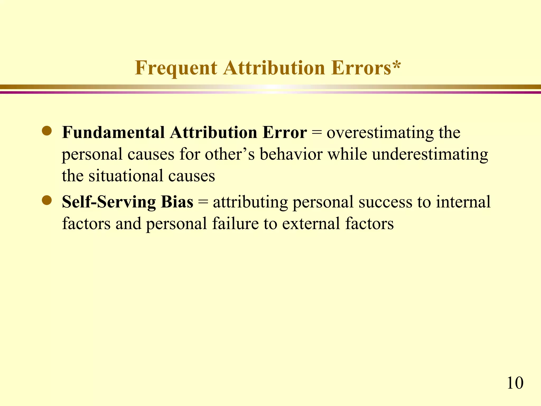 Frequent Attribution Errors*

q   Fundamental Attribution Error = overestimating the
    personal causes for other’s behavior while underestimating
    the situational causes
q   Self-Serving Bias = attributing personal success to internal
    factors and personal failure to external factors




                                                                   10
 