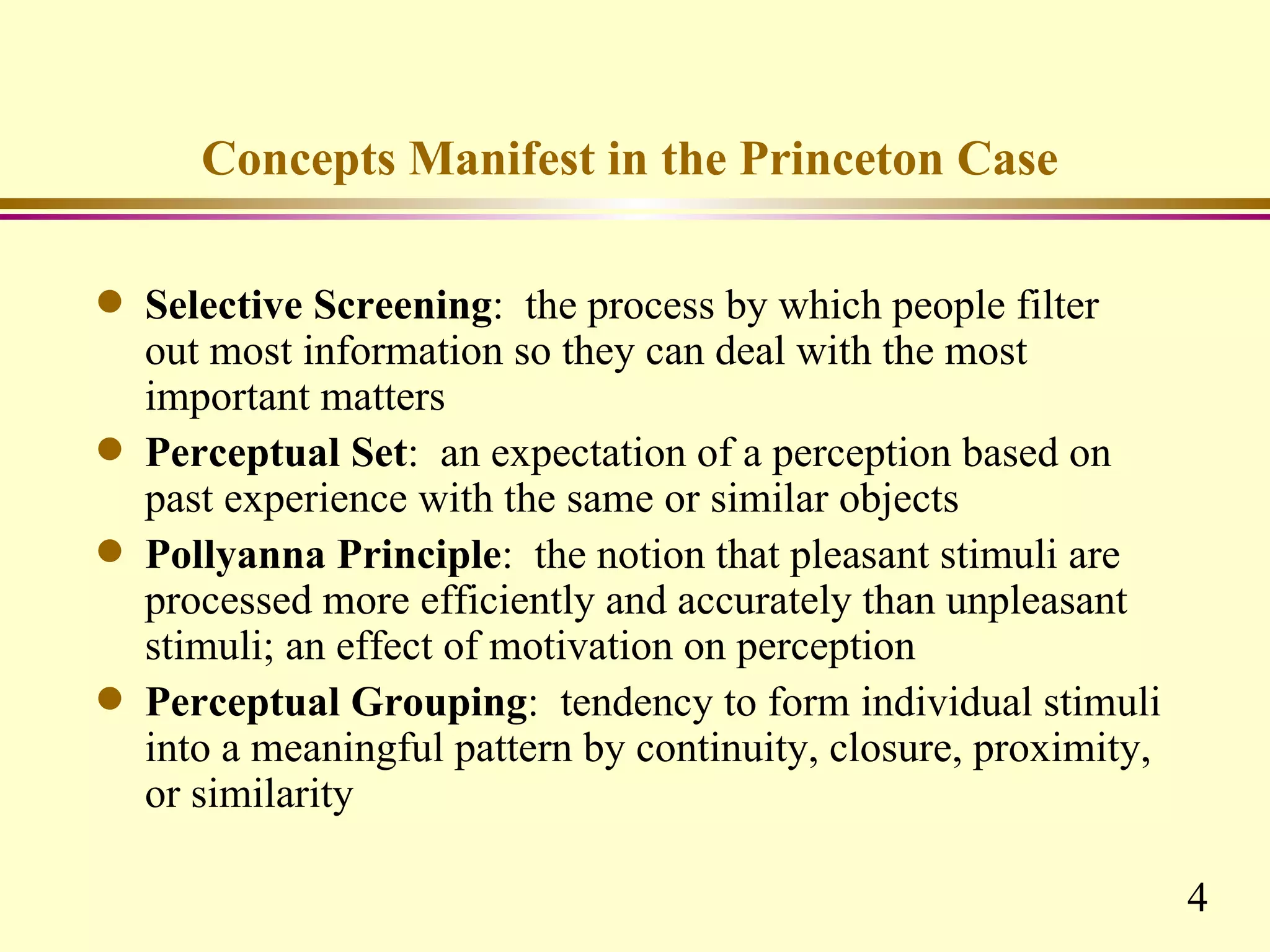 Concepts Manifest in the Princeton Case

q   Selective Screening: the process by which people filter
    out most information so they can deal with the most
    important matters
q   Perceptual Set: an expectation of a perception based on
    past experience with the same or similar objects
q   Pollyanna Principle: the notion that pleasant stimuli are
    processed more efficiently and accurately than unpleasant
    stimuli; an effect of motivation on perception
q   Perceptual Grouping: tendency to form individual stimuli
    into a meaningful pattern by continuity, closure, proximity,
    or similarity

                                                                   4
 
