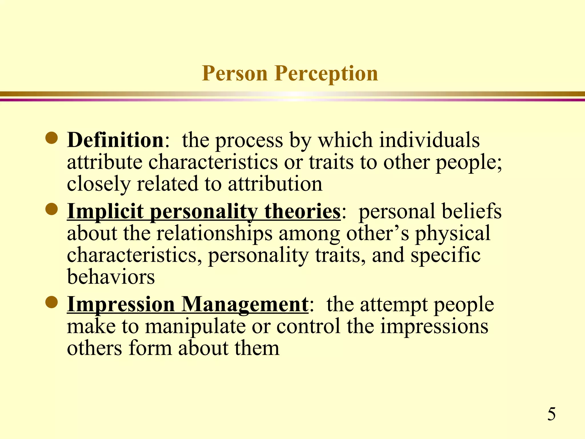 Person Perception

q   Definition: the process by which individuals
    attribute characteristics or traits to other people;
    closely related to attribution
q   Implicit personality theories: personal beliefs
    about the relationships among other’s physical
    characteristics, personality traits, and specific
    behaviors
q   Impression Management: the attempt people
    make to manipulate or control the impressions
    others form about them

                                                           5
 