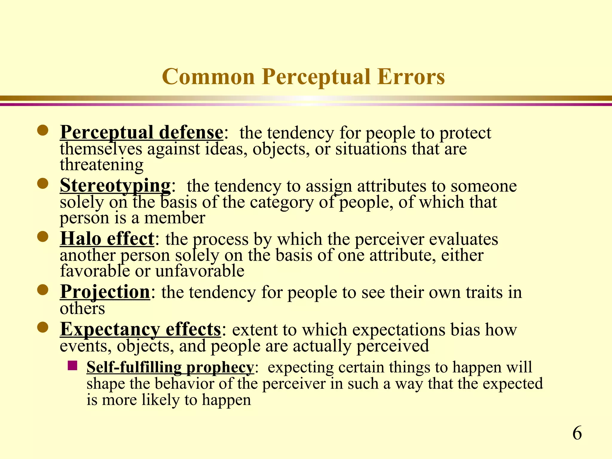 Common Perceptual Errors

q   Perceptual defense: the tendency for people to protect
    themselves against ideas, objects, or situations that are
    threatening
q   Stereotyping: the tendency to assign attributes to someone
    solely on the basis of the category of people, of which that
    person is a member
q   Halo effect: the process by which the perceiver evaluates
    another person solely on the basis of one attribute, either
    favorable or unfavorable
q   Projection: the tendency for people to see their own traits in
    others
q   Expectancy effects: extent to which expectations bias how
    events, objects, and people are actually perceived
     s   Self-fulfilling prophecy: expecting certain things to happen will
         shape the behavior of the perceiver in such a way that the expected
         is more likely to happen

                                                                               6
 