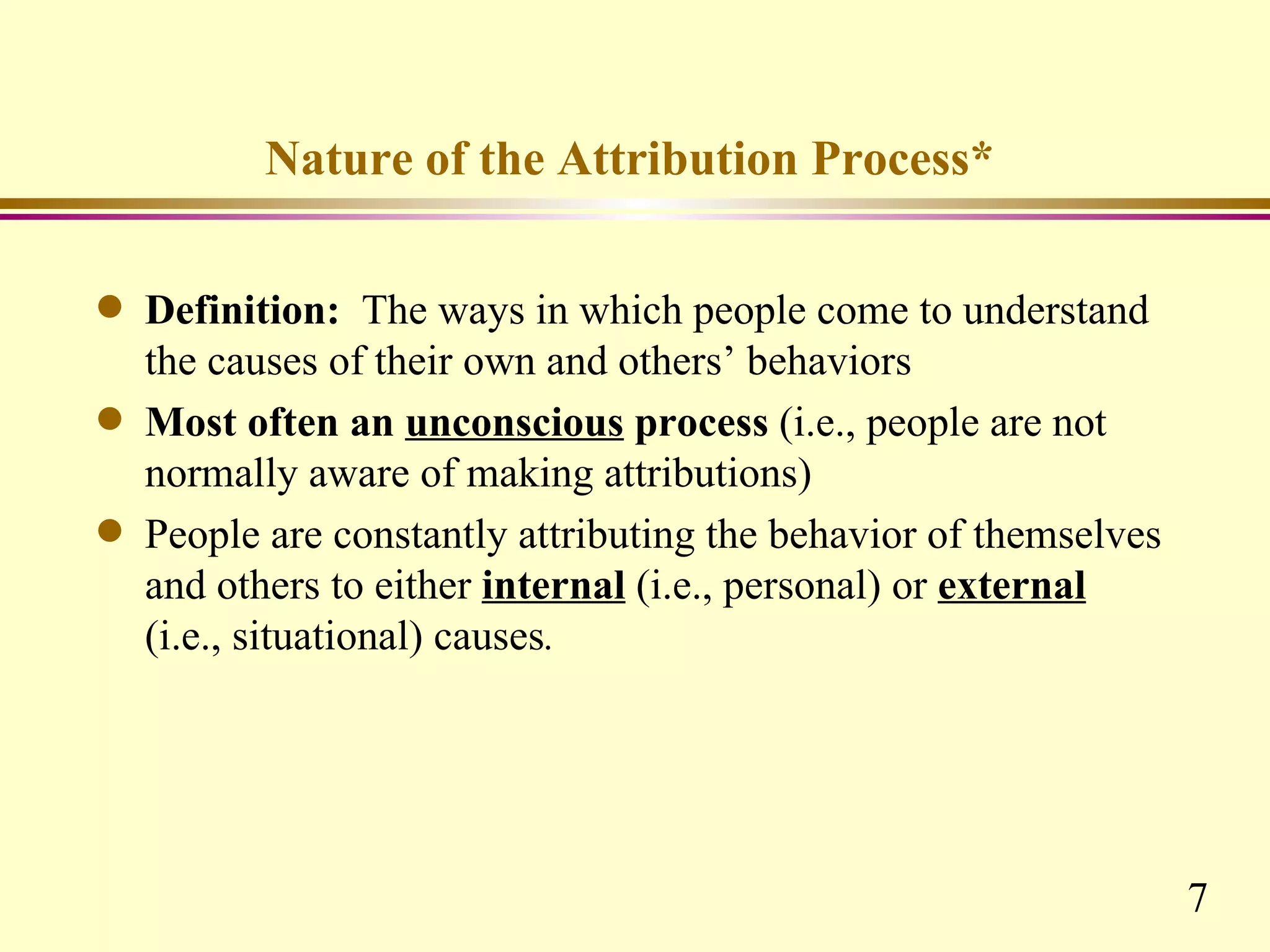 Nature of the Attribution Process*

q   Definition: The ways in which people come to understand
    the causes of their own and others’ behaviors
q   Most often an unconscious process (i.e., people are not
    normally aware of making attributions)
q   People are constantly attributing the behavior of themselves
    and others to either internal (i.e., personal) or external
    (i.e., situational) causes.




                                                                   7
 