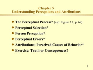 Chapter 5
Understanding Perceptions and Attributions

q   The Perceptual Process* (esp. Figure 3.1, p. 68)
q   Perceptual Selection*
q   Person Perception*
q   Perceptual Errors*
q   Attributions: Perceived Causes of Behavior*
q   Exercise: Truth or Consequences?



                                                       1
 