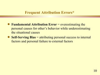 Frequent Attribution Errors*

q   Fundamental Attribution Error = overestimating the
    personal causes for other’s behavior while underestimating
    the situational causes
q   Self-Serving Bias = attributing personal success to internal
    factors and personal failure to external factors




                                                                   10
 