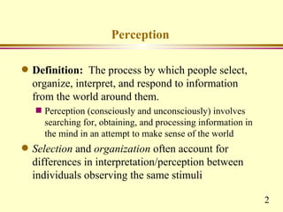 Perception

q   Definition: The process by which people select,
    organize, interpret, and respond to information
    from the world around them.
    s   Perception (consciously and unconsciously) involves
        searching for, obtaining, and processing information in
        the mind in an attempt to make sense of the world
q   Selection and organization often account for
    differences in interpretation/perception between
    individuals observing the same stimuli

                                                                  2
 