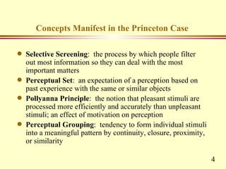 Concepts Manifest in the Princeton Case

q   Selective Screening: the process by which people filter
    out most information so they can deal with the most
    important matters
q   Perceptual Set: an expectation of a perception based on
    past experience with the same or similar objects
q   Pollyanna Principle: the notion that pleasant stimuli are
    processed more efficiently and accurately than unpleasant
    stimuli; an effect of motivation on perception
q   Perceptual Grouping: tendency to form individual stimuli
    into a meaningful pattern by continuity, closure, proximity,
    or similarity

                                                                   4
 