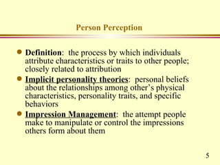 Person Perception

q   Definition: the process by which individuals
    attribute characteristics or traits to other people;
    closely related to attribution
q   Implicit personality theories: personal beliefs
    about the relationships among other’s physical
    characteristics, personality traits, and specific
    behaviors
q   Impression Management: the attempt people
    make to manipulate or control the impressions
    others form about them

                                                           5
 