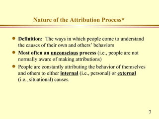 Nature of the Attribution Process*

q   Definition: The ways in which people come to understand
    the causes of their own and others’ behaviors
q   Most often an unconscious process (i.e., people are not
    normally aware of making attributions)
q   People are constantly attributing the behavior of themselves
    and others to either internal (i.e., personal) or external
    (i.e., situational) causes.




                                                                   7
 