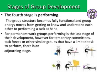 Stages of Group Development
• The fourth stage is performing.
   The group structure becomes fully functional and group
  energy moves from getting to know and understand each
  other to performing a task at hand.
• For permanent work groups performing is the last stage of
  their development, however for temporary committees,
  task forces or other similar groups that have a limited task
  to perform, there is an
  adjourning stage.
 