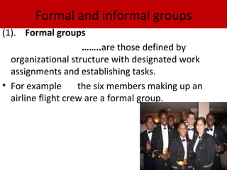 Formal and informal groups
(1). Formal groups
                     ……..are those defined by
  organizational structure with designated work
  assignments and establishing tasks.
• For example       the six members making up an
  airline flight crew are a formal group.
 