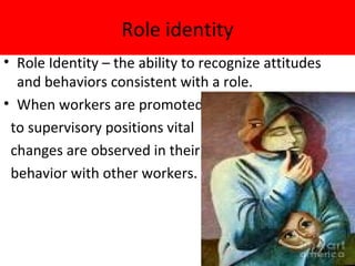 Role identity
• Role Identity – the ability to recognize attitudes
  and behaviors consistent with a role.
• When workers are promoted
 to supervisory positions vital
 changes are observed in their
 behavior with other workers.
 