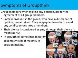 Symptoms of Groupthink
Group members when making any decision, ask for the
  agreement of all group members.
• Some individuals in the group, who have a difference of
  opinion, remain silent. They keep quiet in order to avoid
  any conflict among group members.
• Their silence is considered as yes, although their silence is
  meant as NO.
• In groupthink sometimes minority
  becomes victim of majority in
  decision making.
 