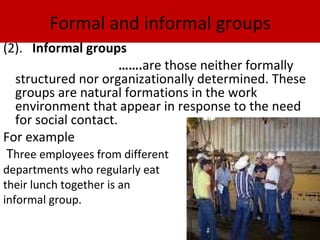 Formal and informal groups
(2). Informal groups
                      …….are those neither formally
  structured nor organizationally determined. These
  groups are natural formations in the work
  environment that appear in response to the need
  for social contact.
For example
 Three employees from different
departments who regularly eat
their lunch together is an
informal group.
 