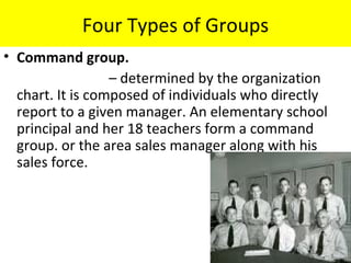 Four Types of Groups
• Command group.
                  – determined by the organization
  chart. It is composed of individuals who directly
  report to a given manager. An elementary school
  principal and her 18 teachers form a command
  group. or the area sales manager along with his
  sales force.
 