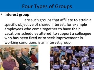 Four Types of Groups
• Interest group
              are such groups that affiliate to attain a
  specific objective of shared interest. for example
  employees who come together to have their
  vacations schedules altered, to support a colleague
  who has been fired or to seek improvement in
  working conditions is an interest group.
 