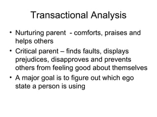 Transactional Analysis
• Nurturing parent - comforts, praises and
  helps others
• Critical parent – finds faults, displays
  prejudices, disapproves and prevents
  others from feeling good about themselves
• A major goal is to figure out which ego
  state a person is using
 