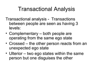 Transactional Analysis
Transactional analysis - Transactions
  between people are seen as having 3
  levels:
• Complementary – both people are
  operating from the same ego state
• Crossed – the other person reacts from an
  unexpected ego state
• Ulterior – two ego states within the same
  person but one disguises the other
 