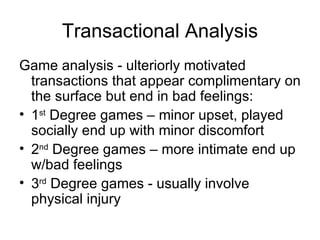 Transactional Analysis
Game analysis - ulteriorly motivated
  transactions that appear complimentary on
  the surface but end in bad feelings:
• 1st Degree games – minor upset, played
  socially end up with minor discomfort
• 2nd Degree games – more intimate end up
  w/bad feelings
• 3rd Degree games - usually involve
  physical injury
 