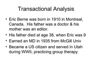 Transactional Analysis
• Eric Berne was born in 1910 in Montreal,
  Canada. His father was a doctor & his
  mother was an editor.
• His father died at age 38, when Eric was 9
• Earned an MD in 1935 from McGill Univ
• Became a US citizen and served in Utah
  during WWII, practicing group therapy
 