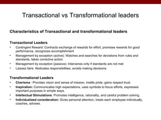 Transactional vs Transformational leaders

Characteristics of Transactional and transformational leaders

Transactional Leaders
•   Contingent Reward: Contracts exchange of rewards for effort, promises rewards for good
    performance, recognizes accomplishment
•   Management by exception (active): Watches and searches for deviations from rules and
    standards, takes corrective action.
•   Management by exception (passive): Intervenes only if standards are not met
•   Laissez faire: Abdicates responsibilities, avoids making decisions


Transformational Leaders
•   Charisma : Provides vision and sense of mission, instills pride, gains respect trust.
•   Inspiration: Communicates high expectations, uses symbols to focus efforts, expresses
    important purposes in simple ways.
•   Intellectual Stimulations: Promotes intelligence, rationality, and careful problem solving.
•   Individualized consideration: Gives personal attention, treats each employee individually,
    coaches, advises.
 