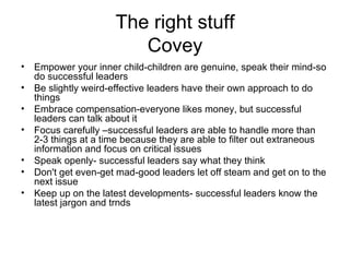 The right stuff
                         Covey
•   Empower your inner child-children are genuine, speak their mind-so
    do successful leaders
•   Be slightly weird-effective leaders have their own approach to do
    things
•   Embrace compensation-everyone likes money, but successful
    leaders can talk about it
•   Focus carefully –successful leaders are able to handle more than
    2-3 things at a time because they are able to filter out extraneous
    information and focus on critical issues
•   Speak openly- successful leaders say what they think
•   Don't get even-get mad-good leaders let off steam and get on to the
    next issue
•   Keep up on the latest developments- successful leaders know the
    latest jargon and trnds
 