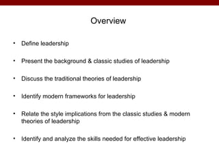 Overview

•   Define leadership

•   Present the background & classic studies of leadership

•   Discuss the traditional theories of leadership

•   Identify modern frameworks for leadership

•   Relate the style implications from the classic studies & modern
    theories of leadership

•   Identify and analyze the skills needed for effective leadership
 