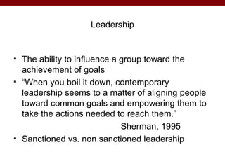 Leadership


• The ability to influence a group toward the
  achievement of goals
• “When you boil it down, contemporary
  leadership seems to a matter of aligning people
  toward common goals and empowering them to
  take the actions needed to reach them.”
                             Sherman, 1995
• Sanctioned vs. non sanctioned leadership
 