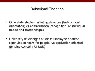 Behavioral Theories


• Ohio state studies: initiating structure (task or goal
  orientation) vs consideration (recognition of individual
  needs and relationships)

• University of Michigan studies: Employee oriented
  ( genuine concern for people) vs production oriented
  genuine concern for task)
 