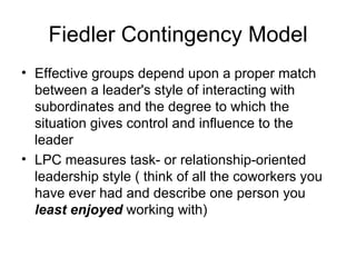 Fiedler Contingency Model
• Effective groups depend upon a proper match
  between a leader's style of interacting with
  subordinates and the degree to which the
  situation gives control and influence to the
  leader
• LPC measures task- or relationship-oriented
  leadership style ( think of all the coworkers you
  have ever had and describe one person you
  least enjoyed working with)
 