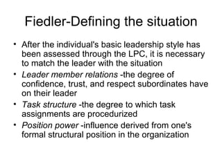 Fiedler-Defining the situation
• After the individual's basic leadership style has
  been assessed through the LPC, it is necessary
  to match the leader with the situation
• Leader member relations -the degree of
  confidence, trust, and respect subordinates have
  on their leader
• Task structure -the degree to which task
  assignments are procedurized
• Position power -influence derived from one's
  formal structural position in the organization
 