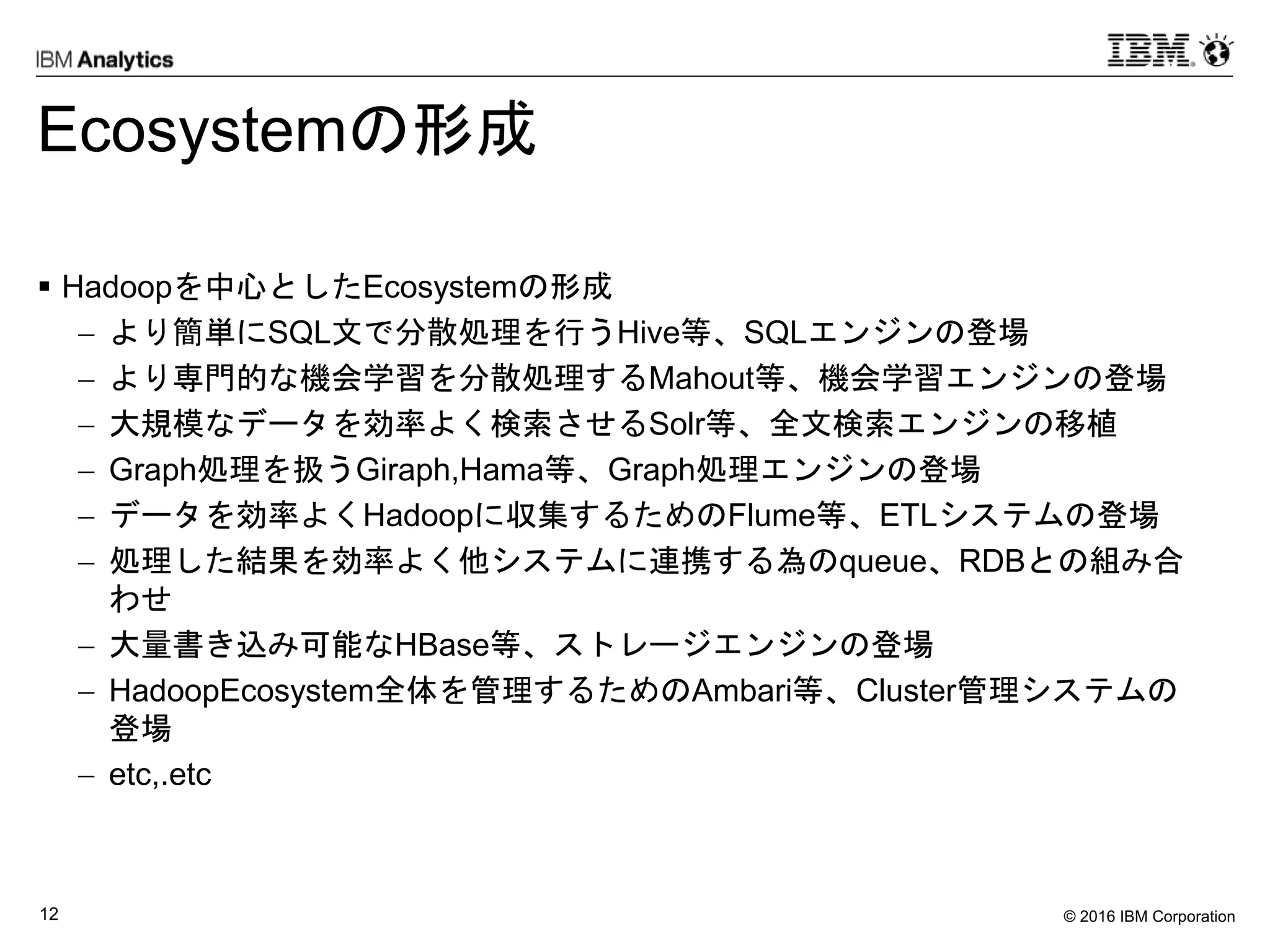 © 2016 IBM Corporation12
Ecosystemの形成
 Hadoopを中心としたEcosystemの形成
 より簡単にSQL文で分散処理を行うHive等、SQLエンジンの登場
 より専門的な機会学習を分散処理するMahout等、機会学習エンジンの登場
 大規模なデータを効率よく検索させるSolr等、全文検索エンジンの移植
 Graph処理を扱うGiraph,Hama等、Graph処理エンジンの登場
 データを効率よくHadoopに収集するためのFlume等、ETLシステムの登場
 処理した結果を効率よく他システムに連携する為のqueue、RDBとの組み合
わせ
 大量書き込み可能なHBase等、ストレージエンジンの登場
 HadoopEcosystem全体を管理するためのAmbari等、Cluster管理システムの
登場
 etc,.etc
 